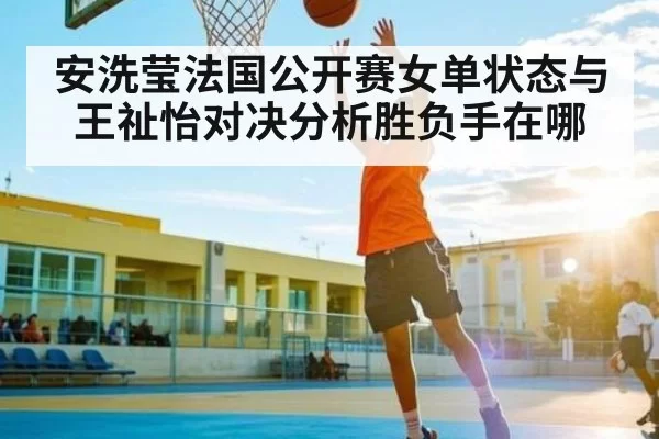 安洗莹法国公开赛女单状态与王祉怡对决分析胜负手在哪