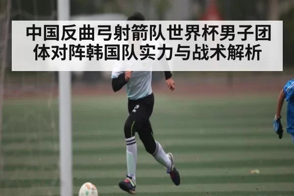 中国反曲弓射箭队世界杯男子团体对阵韩国队实力与战术解析